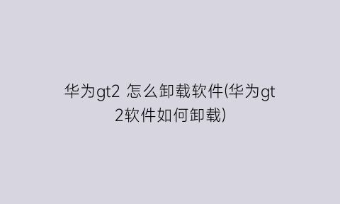 华为gt2怎么卸载软件(华为gt2软件如何卸载)